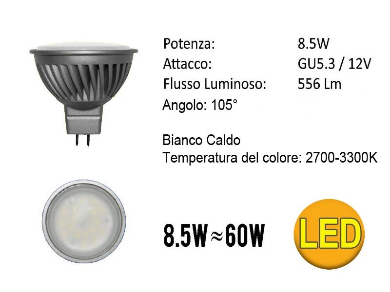 LAMPADA FARETTO LED GU5.3 12VLampada Dicroica a Led 12V 7W Bianco Caldo GU5.3- Bianco Caldo- Tensione: 12 Vdc (10-14 DC/AC)- Angolo: 105ø- Temperatura del colore:2700-3300K- Potenza: 7W- Flusso Luminoso: 556 Lm- Base: GU5.3- Dimensioni: d 50X56 mm- Durata: 25000 ore- Luce Istantanea- Bassa Temperatura- 0% Mercurio- 80% di Risparmio Energetico o Base/Volt/Watt/Vie: GU5.3 7W  12V    105° Volt/Watt/Colore/Conf.: Bianco Caldo 2700°K