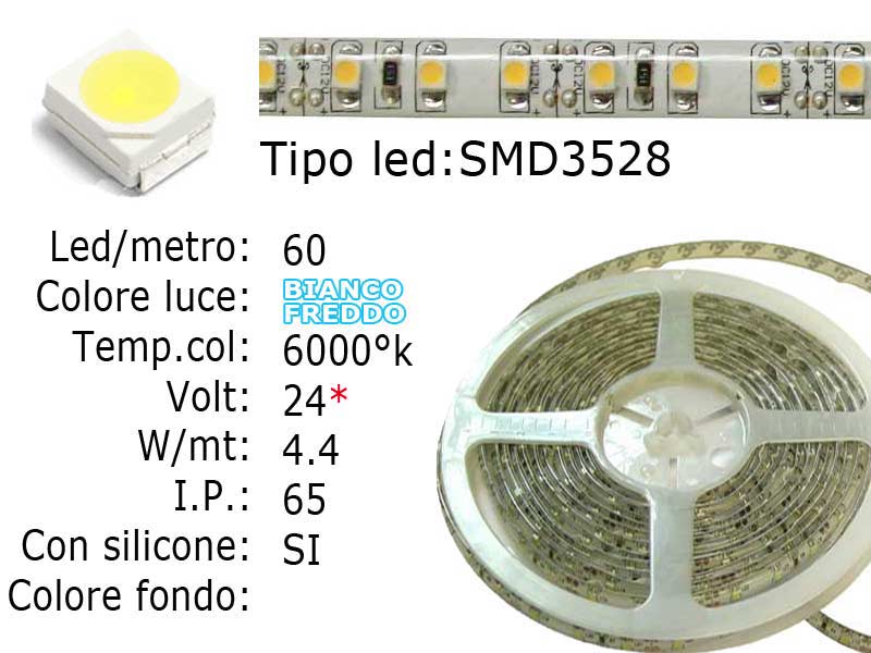 Striscia LED  flessibile a metroLed : SMD 3528Colore luce: Bianco Freddo 6000KLed per metro: 60Voltaggio: 24VWatt: 22W/mtI.P. 65 siliconata semi-impermeabileFrazionabile ogni 5 cm. (3 led)con biadesivo 3M preinstallato.Lunghezza bobina: 5 metri Larghezza: 8mm - Spessore: 2mm Watt/Volt/Angolo: 60LED=4.4W   24V     Colore led: Bianco Freddo
