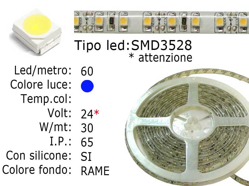 Striscia LED  flessibile a metroLed : SMD 3528Colore luce: BLULed per metro: 60Voltaggio: 24VWatt: 22W I.P. 65 siliconata semi-impermeabileFrazionabile ogni 5 cm. (3 led)con biadesivo 3M preinstallato. Luce colore BLU.Lunghezza bobina: 5 metriLarghezza: 8mm - Spessore: 2mm Watt/Volt/Angolo: 60LED=4.4W   24V     Colore led: BLU