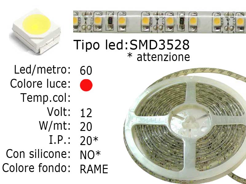 Striscia LED  flessibile a metroLed : SMD 3528Colore luce: ROSSANon siliconataLed per metro: 60Voltaggio: 12VPotenza di Consumo: Circa 20WI.P. 20 NON SILICONATAFrazionabile ogni 5 cm. (3 led)con biadesivo 3M preinstallato. Lunghezza bobina: 5 metri Larghezza: 8mm - Spessore: 2mm Watt/Volt/Angolo: 60LED=4W   12V     Colore led: Rosso