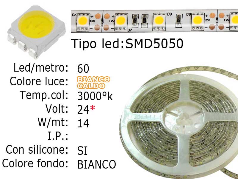 Striscia LED  flessibile a metroLed : SMD 5050 (grande)Colore luce: Bianco Caldo 3000KLed per metro: 60Voltaggio: 24VPotenza di Consumo: Circa 14.4W/mtsiliconata semi-ImpermeabileFrazionabile ogni 5 cm. (3 led)con biadesivo 3M preinstallato.Lunghezza bobina: 5 metriLarghezza: 11mm - spessore: 2mm Watt/Volt/Angolo: 60LED=14.4W   24V     Colore led: Bianco caldo 3000°K