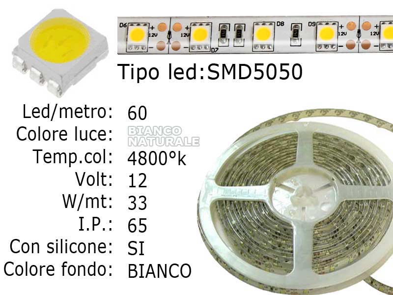 Striscia LED  flessibile a metroLed : SMD 5050 (grande)Colore luce: Bianco Naturale 4800Kfondo biancoLed per metro: 60Voltaggio: 12VPotenza di Consumo: Circa 33W a 12VI.P. 65 siliconata semi-Impermeabile,fondo bianco.Frazionabile ogni 5 cm. (3 led)con biadesivo 3M preinstallato.Lunghezza bobina: 5 metriLarghezza: 11mm - spessore: 2mm Watt/Volt/Angolo: 60LED=6.6W   12V     Colore led: Bianco Naturale 4500°K