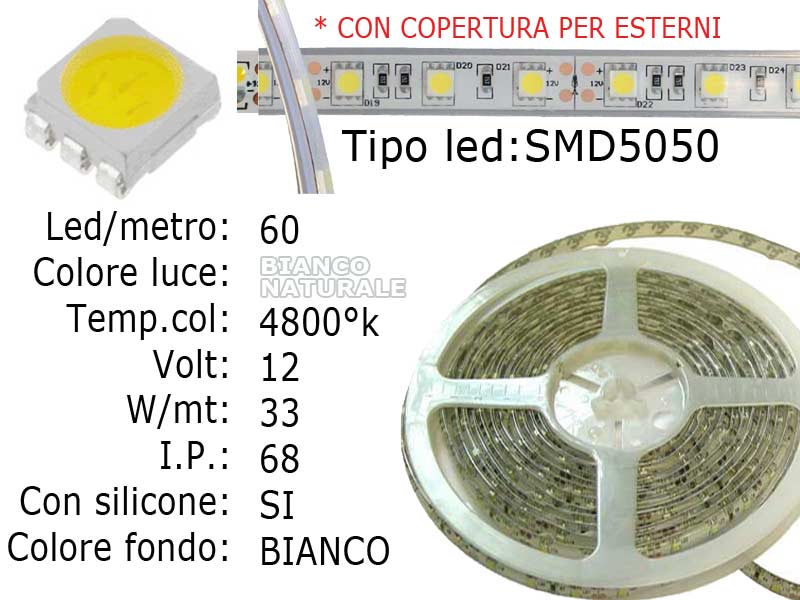 Striscia LED  flessibile a metroLed : SMD 5050 (grande)Colore luce: Bianco Naturale 4800KFONDO BIANCOLed per metro: 60Voltaggio: 12VPotenza di Consumo: Circa 33W a 12VI.P. 68 inguainata massima impermeabilitàfondo bianco.Frazionabile ogni 5 cm. (3 led)con biadesivo 3M preinstallato.Lunghezza bobina: 5 metri - larghezza: 11mm - spessore : 5mm Colore led: Bianco Naturale 4800°K